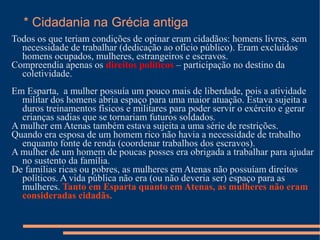 * Cidadania na Grécia antiga
Todos os que teriam condições de opinar eram cidadãos: homens livres, sem
  necessidade de trabalhar (dedicação ao ofício público). Eram excluídos
  homens ocupados, mulheres, estrangeiros e escravos.
Compreendia apenas os direitos políticos – participação no destino da
  coletividade.
Em Esparta, a mulher possuía um pouco mais de liberdade, pois a atividade
  militar dos homens abria espaço para uma maior atuação. Estava sujeita a
  duros treinamentos físicos e militares para poder servir o exército e gerar
  crianças sadias que se tornariam futuros soldados.
A mulher em Atenas também estava sujeita a uma série de restrições.
Quando era esposa de um homem rico não havia a necessidade de trabalho
  enquanto fonte de renda (coordenar trabalhos dos escravos).
A mulher de um homem de poucas posses era obrigada a trabalhar para ajudar
  no sustento da família.
De famílias ricas ou pobres, as mulheres em Atenas não possuíam direitos
  políticos. A vida pública não era (ou não deveria ser) espaço para as
  mulheres. Tanto em Esparta quanto em Atenas, as mulheres não eram
  consideradas cidadãs.
 