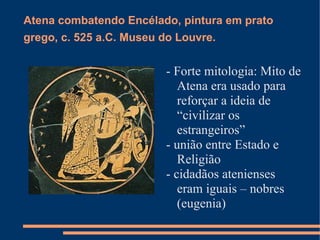 Atena combatendo Encélado, pintura em prato
grego, c. 525 a.C. Museu do Louvre.


                         - Forte mitologia: Mito de
                            Atena era usado para
                            reforçar a ideia de
                            “civilizar os
                            estrangeiros”
                         - união entre Estado e
                            Religião
                         - cidadãos atenienses
                            eram iguais – nobres
                            (eugenia)
 