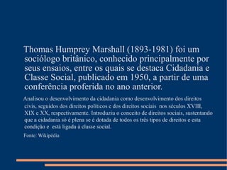 Thomas Humprey Marshall (1893-1981) foi um
sociólogo britânico, conhecido principalmente por
seus ensaios, entre os quais se destaca Cidadania e
Classe Social, publicado em 1950, a partir de uma
conferência proferida no ano anterior.
Analisou o desenvolvimento da cidadania como desenvolvimento dos direitos
civis, seguidos dos direitos políticos e dos direitos sociais nos séculos XVIII,
XIX e XX, respectivamente. Introduziu o conceito de direitos sociais, sustentando
que a cidadania só é plena se é dotada de todos os três tipos de direitos e esta
condição e está ligada à classe social.
Fonte: Wikipédia
 