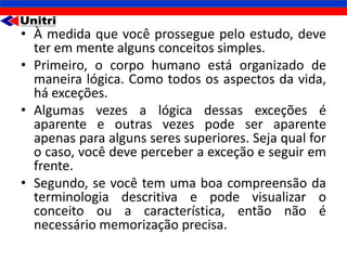 • À medida que você prossegue pelo estudo, deve
  ter em mente alguns conceitos simples.
• Primeiro, o corpo humano está organizado de
  maneira lógica. Como todos os aspectos da vida,
  há exceções.
• Algumas vezes a lógica dessas exceções é
  aparente e outras vezes pode ser aparente
  apenas para alguns seres superiores. Seja qual for
  o caso, você deve perceber a exceção e seguir em
  frente.
• Segundo, se você tem uma boa compreensão da
  terminologia descritiva e pode visualizar o
  conceito ou a característica, então não é
  necessário memorização precisa.
 