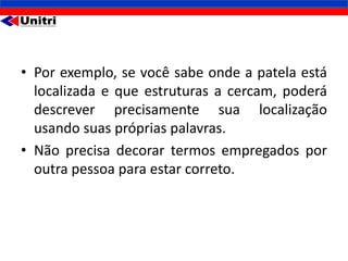 • Por exemplo, se você sabe onde a patela está
  localizada e que estruturas a cercam, poderá
  descrever precisamente sua localização
  usando suas próprias palavras.
• Não precisa decorar termos empregados por
  outra pessoa para estar correto.
 
