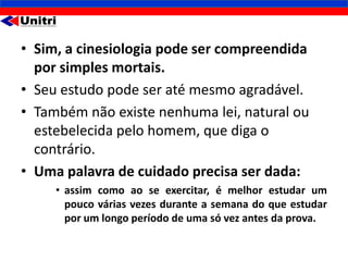 • Sim, a cinesiologia pode ser compreendida
  por simples mortais.
• Seu estudo pode ser até mesmo agradável.
• Também não existe nenhuma lei, natural ou
  estebelecida pelo homem, que diga o
  contrário.
• Uma palavra de cuidado precisa ser dada:
     • assim como ao se exercitar, é melhor estudar um
       pouco várias vezes durante a semana do que estudar
       por um longo período de uma só vez antes da prova.
 