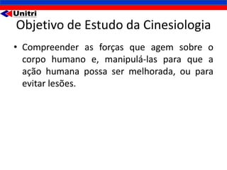Objetivo de Estudo da Cinesiologia
• Compreender as forças que agem sobre o
  corpo humano e, manipulá-las para que a
  ação humana possa ser melhorada, ou para
  evitar lesões.
 
