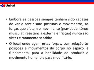 • Embora as pessoas sempre tenham sido capazes
  de ver e sentir suas posturas e movimentos, as
  forças que afetam o movimento (gravidade, tônus
  muscular, resistência externa e fricção) nunca são
  vistas e raramente sentidas.
• O local onde agem estas forças, com relação às
  posições e movimentos do corpo no espaço, é
  fundamental para a habilidade de produzir o
  movimento humano e para modificá-lo.
 