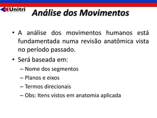 Análise dos Movimentos
• A análise dos movimentos humanos está
  fundamentada numa revisão anatômica vista
  no período passado.
• Será baseada em:
  – Nome dos segmentos
  – Planos e eixos
  – Termos direcionais
  – Obs: Itens vistos em anatomia aplicada
 