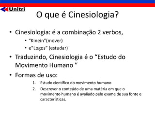 O que é Cinesiologia?
• Cinesiologia: é a combinação 2 verbos,
     • “Kinein”(mover)
     • e”Logos” (estudar)
• Traduzindo, Cinesiologia é o “Estudo do
  Movimento Humano ”
• Formas de uso:
        1.    Estudo científico do movimento humano
        2.    Descrever o conteúdo de uma matéria em que o
              movimento humano é avaliado pelo exame de sua fonte e
              características.
 