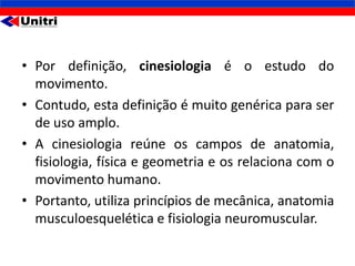 • Por definição, cinesiologia é o estudo do
  movimento.
• Contudo, esta definição é muito genérica para ser
  de uso amplo.
• A cinesiologia reúne os campos de anatomia,
  fisiologia, física e geometria e os relaciona com o
  movimento humano.
• Portanto, utiliza princípios de mecânica, anatomia
  musculoesquelética e fisiologia neuromuscular.
 