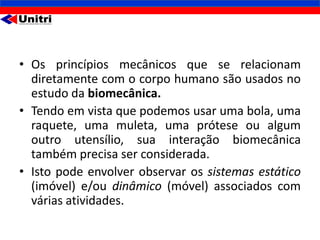 • Os princípios mecânicos que se relacionam
  diretamente com o corpo humano são usados no
  estudo da biomecânica.
• Tendo em vista que podemos usar uma bola, uma
  raquete, uma muleta, uma prótese ou algum
  outro utensílio, sua interação biomecânica
  também precisa ser considerada.
• Isto pode envolver observar os sistemas estático
  (imóvel) e/ou dinâmico (móvel) associados com
  várias atividades.
 