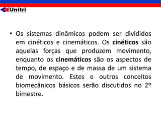 • Os sistemas dinâmicos podem ser divididos
  em cinéticos e cinemáticos. Os cinéticos são
  aquelas forças que produzem movimento,
  enquanto os cinemáticos são os aspectos de
  tempo, de espaço e de massa de um sistema
  de movimento. Estes e outros conceitos
  biomecânicos básicos serão discutidos no 2º
  bimestre.
 