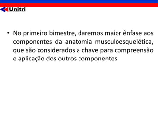 • No primeiro bimestre, daremos maior ênfase aos
  componentes da anatomia musculoesquelética,
  que são considerados a chave para compreensão
  e aplicação dos outros componentes.
 