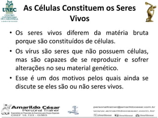 As Células Constituem os Seres
                 Vivos
• Os seres vivos diferem da matéria bruta
  porque são constituídos de células.
• Os vírus são seres que não possuem células,
  mas são capazes de se reproduzir e sofrer
  alterações no seu material genético.
• Esse é um dos motivos pelos quais ainda se
  discute se eles são ou não seres vivos.
 