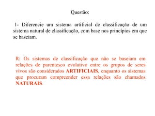 Questão:
1- Diferencie um sistema artificial de classificação de um
sistema natural de classificação, com base nos princípios em que
se baseiam.
R: Os sistemas de classificação que não se baseiam em
relações de parentesco evolutivo entre os grupos de seres
vivos são considerados ARTIFICIAIS, enquanto os sistemas
que procuram compreender essa relações são chamados
NATURAIS.
 