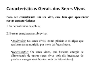 Características Gerais dos Seres Vivos
Para ser considerado um ser vivo, esse tem que apresentar
certas características:
1. Ser constituído de célula;
2. Buscar energia para sobreviver:
•Autótrofos: Os seres vivos, como plantas e as algas que
realizam a sua nutrição por meio da fotossíntese.
•Heterótrofos: Os seres vivos, que buscam energia se
alimentando de outros seres vivos pois são incapazes de
produzir energia sozinhos (através da fotossíntese).
 