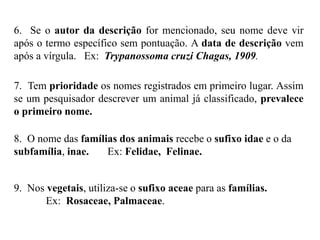 6. Se o autor da descrição for mencionado, seu nome deve vir
após o termo específico sem pontuação. A data de descrição vem
após a vírgula. Ex: Trypanossoma cruzi Chagas, 1909.
7. Tem prioridade os nomes registrados em primeiro lugar. Assim
se um pesquisador descrever um animal já classificado, prevalece
o primeiro nome.
8. O nome das famílias dos animais recebe o sufixo idae e o da
subfamília, inae. Ex: Felidae, Felinae.
9. Nos vegetais, utiliza-se o sufixo aceae para as famílias.
Ex: Rosaceae, Palmaceae.
 