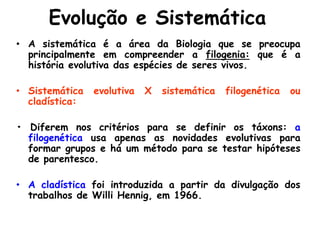 Evolução e Sistemática
• A sistemática é a área da Biologia que se preocupa
principalmente em compreender a filogenia: que é a
história evolutiva das espécies de seres vivos.
• Sistemática evolutiva X sistemática filogenética ou
cladística:
• Diferem nos critérios para se definir os táxons: a
filogenética usa apenas as novidades evolutivas para
formar grupos e há um método para se testar hipóteses
de parentesco.
• A cladística foi introduzida a partir da divulgação dos
trabalhos de Willi Hennig, em 1966.
 