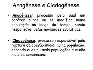 Anagênese e Cladogênese
• Anagênese: processo pelo qual um
caráter surge ou se modifica numa
população ao longo do tempo, sendo
responsável pelas novidades evolutivas.
• Cladogênese: processo responsável pela
ruptura da coesão inicial numa população,
gerando duas ou mais populações que não
mais se comunicam.
 