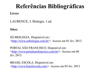 Referências Bibliográficas
Livro:
LAURENCE, J. Biologia. 1.ed.
Sites:
SÓ BIOLOGIA. Disponível em :
<http://www.sobiologia.com.br/>. Acesso em 01 fev. 2013.
PORTAL SÃO FRANCISCO. Disponível em:
<http://www.portalsaofrancisco.com.br/>. Acesso em 04
fev. 2013.
BRASIL ESCOLA. Disponível em:
<http://www.brasilescola.com/>. Acesso em 05 fev. 2013
 
