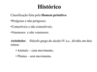 Histórico
Aristóteles: filósofo grego do século IV a.c., dividiu em dois
reinos:
• Animais – com movimento;
• Plantas – sem movimento.
Classificação feita pelo Homem primitivo:
•Perigosos e não perigosos;
•Comestíveis e não comestíveis;
•Venenosos e não venenosos.
 