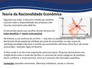 Teoria da Racionalidade Econômica
Segundo essa visão, o consumo é ditado por escolhas
racionais sobre a disponibilidade dos produtos e dos
recursos necessários para obtê‐los.
O consumidor pauta suas escolhas através da busca do
maior benefício ao menor custo possível.
No entanto, o uso contínuo de um bem — seja este um produto ou serviço — leva a um
decréscimo da percepção de utilidade por parte do consumidor, ou seja, o grau de
satisfação psicológica decresce à medida que quantidades adicionais desse bem vão sendo
consumidas – Exemplo: Água no Deserto
O fator renda é um dos mais importantes para essa teoria. Pesquisas demonstram uma
relação direta entre a renda das famílias e o consumo de certas categorias de produtos.
Assim, conforme a renda aumenta, inicia‐se o consumo dos chamados supérfluos.
Limitações: Questões emocionais, diferenças individuais, sociais e culturais.
 