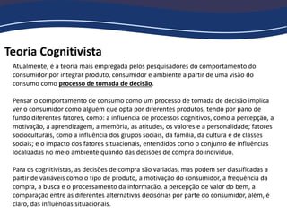 Teoria Cognitivista
Atualmente, é a teoria mais empregada pelos pesquisadores do comportamento do
consumidor por integrar produto, consumidor e ambiente a partir de uma visão do
consumo como processo de tomada de decisão.
Pensar o comportamento de consumo como um processo de tomada de decisão implica
ver o consumidor como alguém que opta por diferentes produtos, tendo por pano de
fundo diferentes fatores, como: a influência de processos cognitivos, como a percepção, a
motivação, a aprendizagem, a memória, as atitudes, os valores e a personalidade; fatores
socioculturais, como a influência dos grupos sociais, da família, da cultura e de classes
sociais; e o impacto dos fatores situacionais, entendidos como o conjunto de influências
localizadas no meio ambiente quando das decisões de compra do indivíduo.
Para os cognitivistas, as decisões de compra são variadas, mas podem ser classificadas a
partir de variáveis como o tipo de produto, a motivação do consumidor, a frequência da
compra, a busca e o processamento da informação, a percepção de valor do bem, a
comparação entre as diferentes alternativas decisórias por parte do consumidor, além, é
claro, das influências situacionais.
 