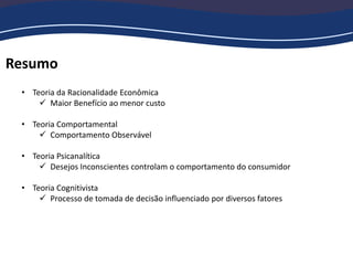 Resumo
• Teoria da Racionalidade Econômica
 Maior Benefício ao menor custo
• Teoria Comportamental
 Comportamento Observável
• Teoria Psicanalítica
 Desejos Inconscientes controlam o comportamento do consumidor
• Teoria Cognitivista
 Processo de tomada de decisão influenciado por diversos fatores
 