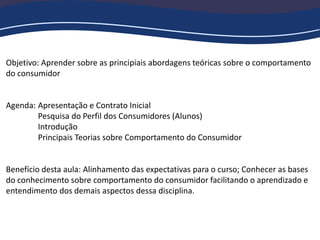 Objetivo: Aprender sobre as principiais abordagens teóricas sobre o comportamento
do consumidor
Agenda: Apresentação e Contrato Inicial
Pesquisa do Perfil dos Consumidores (Alunos)
Introdução
Principais Teorias sobre Comportamento do Consumidor
Benefício desta aula: Alinhamento das expectativas para o curso; Conhecer as bases
do conhecimento sobre comportamento do consumidor facilitando o aprendizado e
entendimento dos demais aspectos dessa disciplina.
 