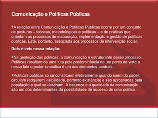 Comunicação e Políticas Públicas
❖A relação entre Comunicação e Políticas Públicas ocorre por um conjunto
de posturas – teóricas, metodológicas e políticas – e de práticas que
orientam os processos de elaboração, implementação e gestão de políticas
públicas. Está, portanto, associada aos processos de intervenção social.
Dois níveis nessa relação:
❖Na gestação das políticas: a comunicação é estruturante desse processo.
Políticas resultam de uma luta pela predominância de um ponto de vista e
nessa luta o poder simbólico é um dos elementos centrais.
❖Políticas públicas só se constituem efetivamente quando saem do papel,
circulam (adquirem visibilidade, portanto existência) e são apropriadas pela
população a qual se destinam. A natureza e a qualidade da comunicação
são um dos determinantes da possibilidade de sucesso de uma política.
 