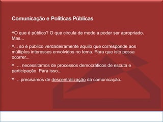 Comunicação e Políticas Públicas
❖O que é público? O que circula de modo a poder ser apropriado.
Mas...
❖... só é público verdadeiramente aquilo que corresponde aos
múltiplos interesses envolvidos no tema. Para que isto possa
ocorrer...
❖ ... necessitamos de processos democráticos de escuta e
participação. Para isso...
❖ ...precisamos de descentralização da comunicação.
 