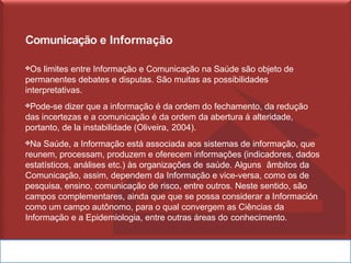 Comunicação e Informação
❖Os limites entre Informação e Comunicação na Saúde são objeto de
permanentes debates e disputas. São muitas as possibilidades
interpretativas.
❖Pode-se dizer que a informação é da ordem do fechamento, da redução
das incertezas e a comunicação é da ordem da abertura à alteridade,
portanto, de la instabilidade (Oliveira, 2004).
❖Na Saúde, a Informação está associada aos sistemas de informação, que
reunem, processam, produzem e oferecem informações (indicadores, dados
estatísticos, análises etc.) às organizações de saúde. Alguns âmbitos da
Comunicação, assim, dependem da Informação e vice-versa, como os de
pesquisa, ensino, comunicação de risco, entre outros. Neste sentido, são
campos complementares, ainda que que se possa considerar a Información
como um campo autônomo, para o qual convergem as Ciências da
Informação e a Epidemiologia, entre outras áreas do conhecimento.
 