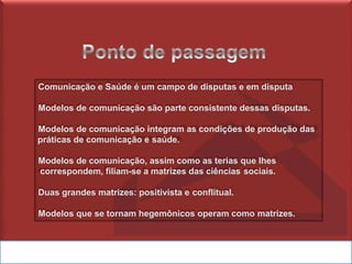 Comunicação e Saúde é um campo de disputas e em disputa
Modelos de comunicação são parte consistente dessas disputas.
Modelos de comunicação integram as condições de produção das
práticas de comunicação e saúde.
Modelos de comunicação, assim como as terias que lhes
correspondem, filiam-se a matrizes das ciências sociais.
Duas grandes matrizes: positivista e conflitual.
Modelos que se tornam hegemônicos operam como matrizes.
 