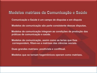 Comunicação e Saúde é um campo de disputas e em disputa
Modelos de comunicação são parte consistente dessas disputas.
Modelos de comunicação integram as condições de produção das
práticas de comunicação e saúde.
Modelos de comunicação, assim como as terias que lhes
correspondem, filiam-se a matrizes das ciências sociais.
Duas grandes matrizes: positivista e conflitual.
Modelos que se tornam hegemônicos operam como matrizes.
 