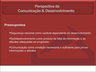 Perspectiva da
Comunicação & Desenvolvimento
Pressupostos
❖Segurança nacional como variável dependente do desenvolvimento
❖Subdesenvolvimento como produto da falta de informação e de
atitudes adequadas ao progresso
❖Comunicação como condição necessária e suficiente para prover
informações e atitudes
 