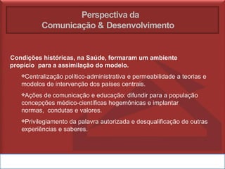 Perspectiva da
Comunicação & Desenvolvimento
Condições históricas, na Saúde, formaram um ambiente
propício para a assimilação do modelo.
❖Centralização político-administrativa e permeabilidade a teorias e
modelos de intervenção dos países centrais.
❖Ações de comunicação e educação: difundir para a população
concepções médico-científicas hegemônicas e implantar
normas, condutas e valores.
❖Privilegiamento da palavra autorizada e desqualificação de outras
experiências e saberes.
 