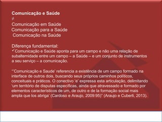 Comunicação e Saúde
≠
Comunicação em Saúde
Comunicação para a Saúde
Comunicação na Saúde
Diferença fundamental:
✓Comunicação e Saúde aponta para um campo e não uma relação de
subalternidade entre um campo – a Saúde – e um conjunto de instrumentos
a seu serviço – a comunicação.
“’Comunicação e Saude’ referencia a existência de um campo formado na
interface de outros dois, buscando seus próprios caminhos políticos,
conceituais e práticos. O conectivo ‘e’ expressa esta articulação, delimitando
‘um território de disputas específicas, ainda que atravessado e formado por
elementos característicos de um, de outro e de la formação social mais
ampla que los abriga’ (Cardoso e Araujo, 2009:95)” (Araujo e Cuberli, 2013).
 
