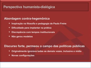 Perspectiva humanista-dialógica
Abordagem contra-hegemônica
❖ Inspiração na filosofia e pedagogia de Paulo Freire
❖ Dificuldade para implantar na prática
❖ Discrepância com tempos institucionais
❖ Não gerou modelos
Discurso forte, permeou o campo das políticas públicas
❖ Originalmente ignorava todas as demais vozes, inclusive a mídia
❖ Novas configurações
 