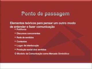 Elementos teóricos para pensar um outro modo
de entender e fazer comunicação
❖ Polifonia
❖ Discursos concorrentes
❖ Rede de sentidos
❖ Contextos
❖ Lugar de interlocução
❖ Produção social dos sentidos
O Modelo da Comunicação como Mercado Simbólico
 