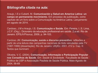 Bibliografia citada na aula:
Araujo, I.S e Cuberli, M. Comunicación y Salud em America Latina: un
campo en permanente movimiento. Em processo de publicação, como
capítulo de um livro sobre a Comunicação na América Latina. Lançamento
em agosto de 2014.
Cardoso, J.M e Araujo, I.S. Comunicação e Saúde. Em: Pereira, I..S; Lima,
J.C.F. (Org.). Dicionário da educação profissional em saúde. 2.a ed. Rio de
Janeiro: EPSJV/Fiocruz, 2009, p. 94-103.
Cardoso JM. Comunicação, saúde e discurso preventivo: reflexões a
partir de uma leitura das campanhas nacionais de Aids veiculadas pela TV
(1987-1999) [dissertação]. Rio de Janeiro: Ufrj/Ec; 2001. 212 p. Cap. II:
Textos que iluminam
Oliveira, V. C. (2004). Comunicação, Informação e Participação Popular
nos Conselhos de Saúde. Em: Saúde & Sociedade. Faculdade de Saúde
Pública da USP e Associação Paulista de Saúde Pública. Maio-Agosto de
2004, 56-69
 