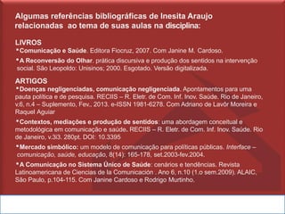 Algumas referências bibliográficas de Inesita Araujo
relacionadas ao tema de suas aulas na disciplina:
LIVROS
▪Comunicação e Saúde. Editora Fiocruz, 2007. Com Janine M. Cardoso.
▪A Reconversão do Olhar. prática discursiva e produção dos sentidos na intervenção
social. São Leopoldo: Unisinos; 2000. Esgotado. Versão digitalizada.
ARTIGOS
▪Doenças negligenciadas, comunicação negligenciada. Apontamentos para uma
pauta política e de pesquisa. RECIIS – R. Eletr. de Com. Inf. Inov. Saúde. Rio de Janeiro,
v.6, n.4 – Suplemento, Fev., 2013. e-ISSN 1981-6278. Com Adriano de Lavôr Moreira e
Raquel Aguiar
▪Contextos, mediações e produção de sentidos: uma abordagem conceitual e
metodológica em comunicação e saúde. RECIIS – R. Eletr. de Com. Inf. Inov. Saúde. Rio
de Janeiro, v.3i3. 280pt. DOI: 10.3395
▪Mercado simbólico: um modelo de comunicação para políticas públicas. Interface –
comunicação, saúde, educação, 8(14): 165-178, set.2003-fev.2004.
▪A Comunicação no Sistema Único de Saúde: cenários e tendências. Revista
Latinoamericana de Ciencias de la Comunicación . Ano 6, n.10 (1.o sem.2009). ALAIC,
São Paulo, p.104-115. Com Janine Cardoso e Rodrigo Murtinho.
 