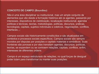 CONCEITO DE CAMPO (Bourdieu)
Não é uma área disciplinar ou institucional, mas um amplo conjunto de
elementos que vão desde a formação histórica até os agentes, passando por
interesses, dispositivos de visibilização, localização institucional, agendas
políticas e técnicas, teorias, metodologias, políticas, discursos, práticas,
tecnologías, capitais, sujeitos individuais e coletivos, negociações, conflitos,
interfaces...;
Campos sociais são historicamente constituídos e são atualizados em
contextos e processos sociais específicos. Campos sociais são sempre
movidos por disputas por posições e capitais materiais e simbólicos. Suas
fronteiras são porosas e por elas transitam agentes, discursos, políticas,
teorias, se expandem ou se contraem relações, capitais, conflitos, enfim,
interesses de diferentes ordens.
Campo é um espaço estruturado de relações, no qual forças de desigual
poder lutam para transformar ou manter suas posições;
 