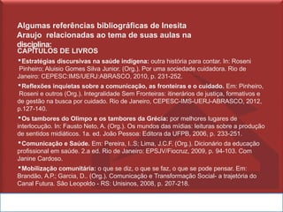 Algumas referências bibliográficas de Inesita
Araujo relacionadas ao tema de suas aulas na
disciplina:
CAPÍTULOS DE LIVROS
▪Estratégias discursivas na saúde indígena: outra história para contar. In: Roseni
Pinheiro; Aluisio Gomes Silva Junior. (Org.). Por uma sociedade cuidadora. Rio de
Janeiro: CEPESC:IMS/UERJ:ABRASCO, 2010, p. 231-252.
▪Reflexões inquietas sobre a comunicação, as fronteiras e o cuidado. Em: Pinheiro,
Roseni e outros (Org.). Integralidade Sem Fronteiras: itinerários de justiça, formativos e
de gestão na busca por cuidado. Rio de Janeiro, CEPESC-IMS-UERJ-ABRASCO, 2012,
p.127-140.
▪Os tambores do Olimpo e os tambores da Grécia: por melhores lugares de
interlocução. In: Fausto Neto, A. (Org.). Os mundos das mídias: leituras sobre a produção
de sentidos midiáticos. 1a. ed. João Pessoa: Editora da UFPB, 2006, p. 233-251.
▪Comunicação e Saúde. Em: Pereira, I..S; Lima, J.C.F. (Org.). Dicionário da educação
profissional em saúde. 2.a ed. Rio de Janeiro: EPSJV/Fiocruz, 2009, p. 94-103. Com
Janine Cardoso.
▪Mobilização comunitária: o que se diz, o que se faz, o que se pode pensar. Em:
Brandão, A.P.; Garcia, D.. (Org.). Comunicação e Transformação Social- a trajetória do
Canal Futura. São Leopoldo - RS: Unisinos, 2008, p. 207-218.
 
