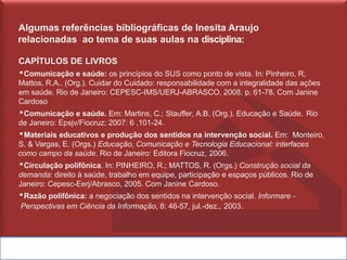 Algumas referências bibliográficas de Inesita Araujo
relacionadas ao tema de suas aulas na disciplina:
CAPÍTULOS DE LIVROS
▪Comunicação e saúde: os princípios do SUS como ponto de vista. In: Pinheiro, R;
Mattos, R.A.. (Org.). Cuidar do Cuidado: responsabilidade com a integralidade das ações
em saúde. Rio de Janeiro: CEPESC-IMS/UERJ-ABRASCO, 2008, p. 61-78. Com Janine
Cardoso
▪Comunicação e saúde. Em: Martins, C.; Stauffer, A.B. (Org.). Educação e Saúde. Rio
de Janeiro: Epsjv/Fiocruz; 2007: 6 ,101-24.
▪Materiais educativos e produção dos sentidos na intervenção social. Em: Monteiro,
S. & Vargas, E. (Orgs.) Educação, Comunicação e Tecnologia Educacional: interfaces
como campo da saúde. Rio de Janeiro: Editora Fiocruz, 2006.
▪Circulação polifônica. In: PINHEIRO, R.; MATTOS, R. (Orgs.) Construção social da
demanda: direito à saúde, trabalho em equipe, participação e espaços públicos. Rio de
Janeiro: Cepesc-Eerj/Abrasco, 2005. Com Janine Cardoso.
▪Razão polifônica: a negociação dos sentidos na intervenção social. Informare -
Perspectivas em Ciência da Informação, 8: 46-57, jul.-dez., 2003.
 