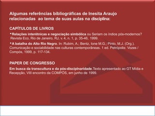 Algumas referências bibliográficas de Inesita Araujo
relacionadas ao tema de suas aulas na disciplina:
CAPÍTULOS DE LIVROS
▪Relações interétnicas e negociação simbólica ou Seriam os índios pós-modernos?
Revista Eco, Rio de Janeiro, RJ, v. 4, n. 1, p. 35-46, 1999.
▪A batalha do Alto Rio Negro. In: Rubim, A.; Bentz, Ione M.G.; Pinto, M.J. (Org.).
Comunicação e sociabilidade nas culturas contemporâneas. 1 ed. Petrópolis: Vozes /
Compós, 1999, p. 117-134.
PAPER DE CONGRESSO
Em busca da transcultura e da pós-disciplnaridade.Texto apresentado ao GT Mídia e
Recepção, VIII encontro da COMPÓS, em junho de 1999.
 