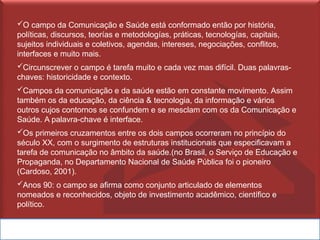 ✓O campo da Comunicação e Saúde está conformado então por história,
políticas, discursos, teorías e metodologías, práticas, tecnologías, capitais,
sujeitos individuais e coletivos, agendas, intereses, negociações, conflitos,
interfaces e muito mais.
✓Circunscrever o campo é tarefa muito e cada vez mas difícil. Duas palavras-
chaves: historicidade e contexto.
✓Campos da comunicação e da saúde estão em constante movimento. Assim
também os da educação, da ciência & tecnologia, da informação e vários
outros cujos contornos se confundem e se mesclam com os da Comunicação e
Saúde. A palavra-chave é interface.
✓Os primeiros cruzamentos entre os dois campos ocorreram no princípio do
século XX, com o surgimento de estruturas institucionais que especificavam a
tarefa de comunicação no âmbito da saúde.(no Brasil, o Serviço de Educação e
Propaganda, no Departamento Nacional de Saúde Pública foi o pioneiro
(Cardoso, 2001).
✓Anos 90: o campo se afirma como conjunto articulado de elementos
nomeados e reconhecidos, objeto de investimento acadêmico, científico e
político.
 