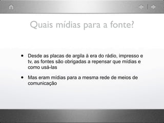 Quais mídias para a fonte?


•   Desde as placas de argila à era do rádio, impresso e
    tv, as fontes são obrigadas a repensar que mídias e
    como usá-las

•   Mas eram mídias para a mesma rede de meios de
    comunicação
 
