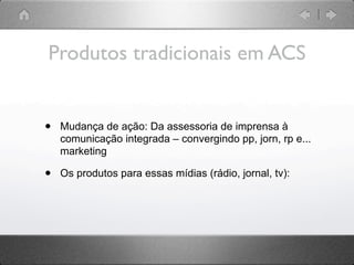 Produtos tradicionais em ACS


•   Mudança de ação: Da assessoria de imprensa à
    comunicação integrada – convergindo pp, jorn, rp e...
    marketing

•   Os produtos para essas mídias (rádio, jornal, tv):
 