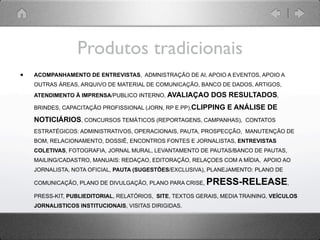 Produtos tradicionais
•   ACOMPANHAMENTO DE ENTREVISTAS, ADMNISTRAÇÃO DE AI, APOIO A EVENTOS, APOIO A
    OUTRAS ÁREAS, ARQUIVO DE MATERIAL DE COMUNICAÇÃO, BANCO DE DADOS, ARTIGOS,
    ATENDIMENTO Ä IMPRENSA/PUBLICO INTERNO, AVALIAÇAO       DOS RESULTADOS,
    BRINDES, CAPACITAÇÃO PROFISSIONAL (JORN, RP E PP),CLIPPING   E ANÁLISE DE
    NOTICIÁRIOS, CONCURSOS TEMÁTICOS (REPORTAGENS, CAMPANHAS),         CONTATOS

    ESTRATÉGICOS: ADMINISTRATIVOS, OPERACIONAIS, PAUTA, PROSPECÇÃO, MANUTENÇÃO DE
    BOM, RELACIONAMENTO, DOSSIÊ, ENCONTROS FONTES E JORNALISTAS, ENTREVISTAS
    COLETIVAS, FOTOGRAFIA, JORNAL MURAL, LEVANTAMENTO DE PAUTAS/BANCO DE PAUTAS,
    MAILING/CADASTRO, MANUAIS: REDAÇAO, EDITORAÇÃO, RELAÇOES COM A MÍDIA, APOIO AO
    JORNALISTA, NOTA OFICIAL, PAUTA (SUGESTÕES/EXCLUSIVA), PLANEJAMENTO: PLANO DE

    COMUNICAÇÃO, PLANO DE DIVULGAÇÃO, PLANO PARA CRISE,   PRESS-RELEASE,
    PRESS-KIT, PUBLIEDITORIAL, RELATÓRIOS, SITE, TEXTOS GERAIS, MEDIA TRAINING, VEÍCULOS
    JORNALISTICOS INSTITUCIONAIS, VISITAS DIRIGIDAS.
 