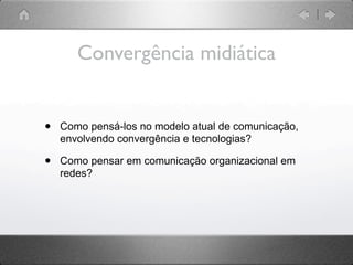 Convergência midiática


•   Como pensá-los no modelo atual de comunicação,
    envolvendo convergência e tecnologias?

•   Como pensar em comunicação organizacional em
    redes?
 