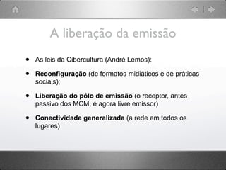 A liberação da emissão
•   As leis da Cibercultura (André Lemos):

•   Reconfiguração (de formatos midiáticos e de práticas
    sociais);

•   Liberação do pólo de emissão (o receptor, antes
    passivo dos MCM, é agora livre emissor)

•   Conectividade generalizada (a rede em todos os
    lugares)
 