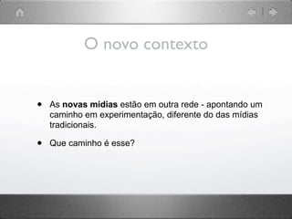 O novo contexto


•   As novas mídias estão em outra rede - apontando um
    caminho em experimentação, diferente do das mídias
    tradicionais.

•   Que caminho é esse?
 