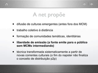 A net propõe
•   difusão de culturas emergentes (antes fora dos MCM)

•   trabalho coletivo à distância

•   formação de comunidades temáticas, identitárias

•   liberdade de emissão (a fonte emite para o público
    sem MCMs intermediando)

•   técnica transformada sistematicamente a partir de
    novas correntes culturais (o fim do napster não finaliza
    o conceito de distribuição p2p)
 